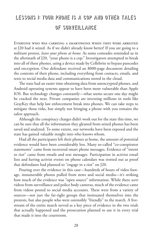 LESSONS 1 TOUR PHONE 15 A €07 AND OTHER TALES  OF SURVEILLANCE  EVERYONE WHO WAS CARRYING A SMARTPHONE WHEN THEY WERE ARRESTED at J20 had it seized. As if we didn’t already know better! If you are going to 2 milicant protest, leave your phone at home. As some comrades reminded us in the aftermath of 120, “your phone is a cop.” Investigarors attempted to break intoall of these phones, using a device made by Cellebrite to bypass passcodes and encryption. One defendant received an 8000-page document detailing the contents of their phone, including everything from contacts, emails, and texts t0 social media data and communications stored in the cloud.  The state had an casier time obtaining data from unencrypted phones, and Android operating systems appear to have been more vulnerable than Apple 10S. But technology changes constantly—what seems secure one day might be cracked the next. Private companies are investing millions in tools like GrayKey that help law enforcement break into phones. We can take steps to mitigate those risks, but simply not bringing a phone with you remains the safest approach.  Although the conspiracy charges didnt work out for the state this time, we can be sure that all the information they gleaned from scized phones has been saved and analyzed. To some extent; our networks have been exposed and the state has gained valuable insight into who knows whom.  Had all the participansleft their phones at home, the amount of potential evidence would have been considerably less. Many so-called “co-conspirator statements” came from recovered smart phone messages. Evidence of “intent 0 rior” came from emails and text messages. Participation in activist email lists and having activist events on phone calendars was trotted out as proof that defendants had planned to “engage in a riot” on ]20.  Pouring over the evidence in this case—hundreds of hours of video foot- age, innumerable photos pulled from news and social media—its striking how much of the evidence was “open source” information. While there were videos from surveillance and police body cameras, much of the evidence came. from videos posted to social media accounts. These were from a variety of Sources—not just the far-right groups that insinuated themselves into the protests, but also people who were ostensibly “friendly” to the march. A live- stream of the entire march served as a key piece of evidence in the two trials that actually happened and the prosecution planned to use it in every tial that made it into the courtroom.  28 